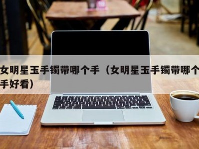 女明星玉手镯带哪个手（女明星玉手镯带哪个手好看）