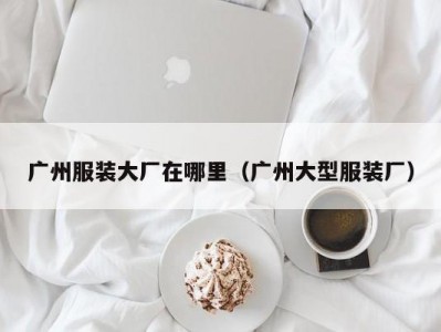 广州服装大厂在哪里（广州大型服装厂）