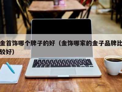 金首饰哪个牌子的好（金饰哪家的金子品牌比较好）