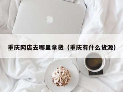重庆网店去哪里拿货（重庆有什么货源）