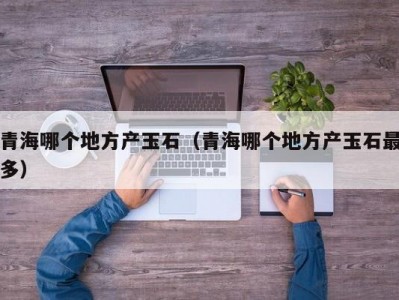 青海哪个地方产玉石（青海哪个地方产玉石最多）