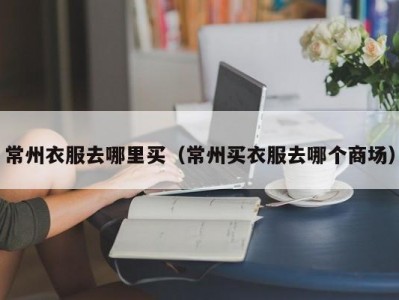 常州衣服去哪里买（常州买衣服去哪个商场）