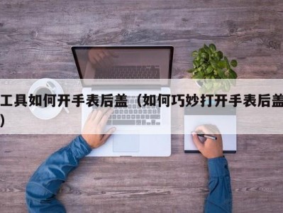 工具如何开手表后盖（如何巧妙打开手表后盖）