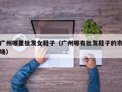广州哪里批发女鞋子（广州哪有批发鞋子的市场）