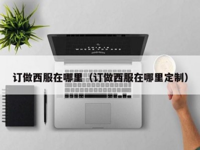 订做西服在哪里（订做西服在哪里定制）