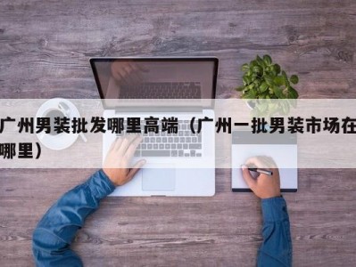 广州男装批发哪里高端（广州一批男装市场在哪里）