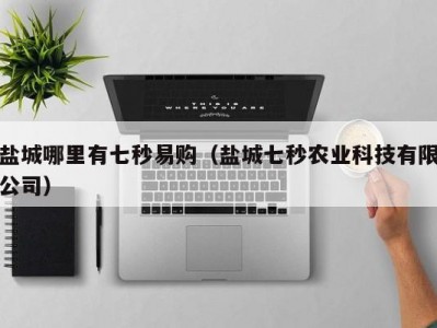 盐城哪里有七秒易购（盐城七秒农业科技有限公司）
