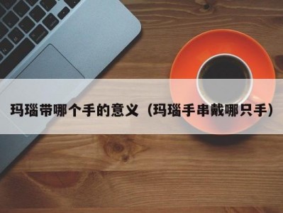 玛瑙带哪个手的意义（玛瑙手串戴哪只手）