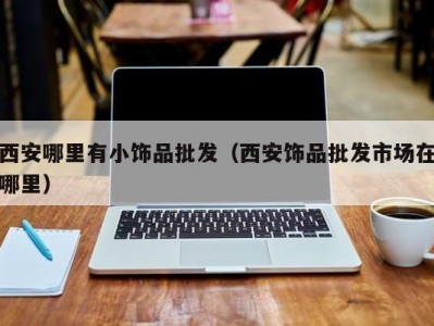 西安哪里有小饰品批发（西安饰品批发市场在哪里）