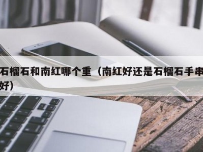 石榴石和南红哪个重（南红好还是石榴石手串好）