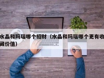 水晶和玛瑙哪个招财（水晶和玛瑙哪个更有收藏价值）