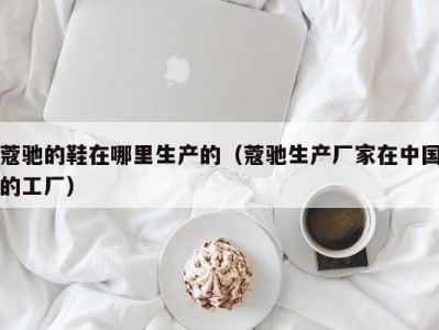 蔻驰的鞋在哪里生产的（蔻驰生产厂家在中国的工厂）