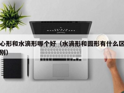 心形和水滴形哪个好（水滴形和圆形有什么区别）