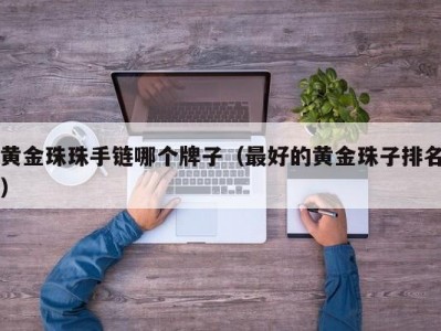 黄金珠珠手链哪个牌子（最好的黄金珠子排名）