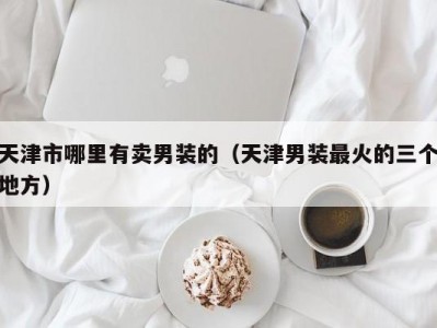 天津市哪里有卖男装的（天津男装最火的三个地方）