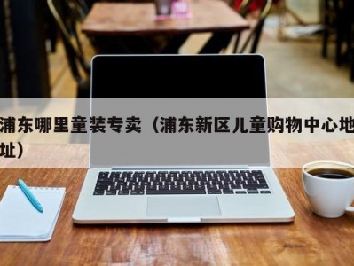 浦东哪里童装专卖（浦东新区儿童购物中心地址）