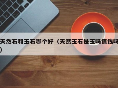 天然石和玉石哪个好（天然玉石是玉吗值钱吗）