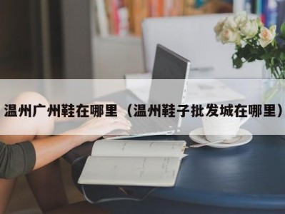 温州广州鞋在哪里（温州鞋子批发城在哪里）