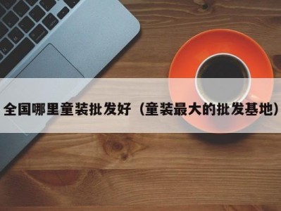 全国哪里童装批发好（童装最大的批发基地）