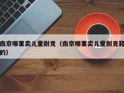 南京哪里卖儿童耐克（南京哪里卖儿童耐克鞋的）