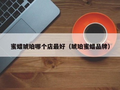 蜜蜡琥珀哪个店最好（琥珀蜜蜡品牌）