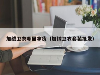 加绒卫衣哪里拿货（加绒卫衣套装批发）