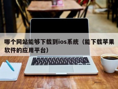 哪个网站能够下载到ios系统（能下载苹果软件的应用平台）