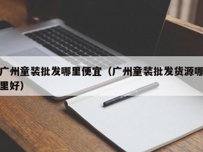 广州童装批发哪里便宜（广州童装批发货源哪里好）