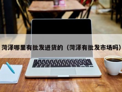 菏泽哪里有批发进货的（菏泽有批发市场吗）