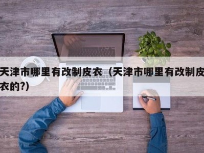 天津市哪里有改制皮衣（天津市哪里有改制皮衣的?）