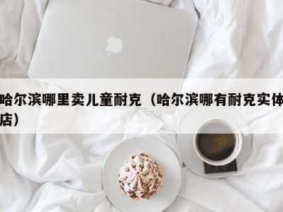哈尔滨哪里卖儿童耐克（哈尔滨哪有耐克实体店）