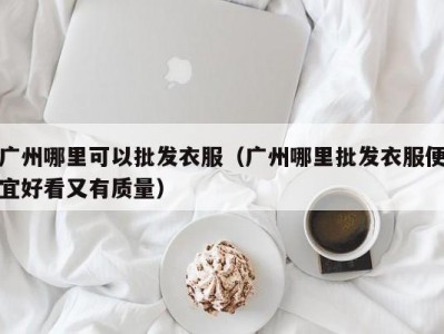 广州哪里可以批发衣服（广州哪里批发衣服便宜好看又有质量）