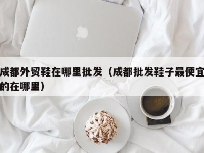 成都外贸鞋在哪里批发（成都批发鞋子最便宜的在哪里）