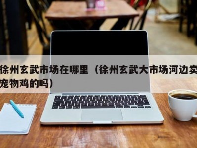 徐州玄武市场在哪里（徐州玄武大市场河边卖宠物鸡的吗）