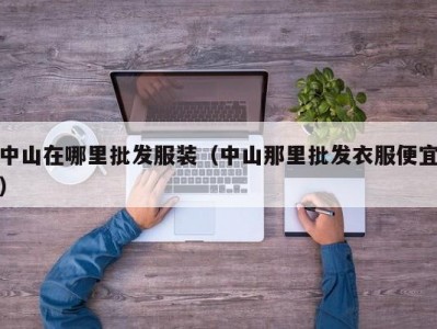 中山在哪里批发服装（中山那里批发衣服便宜）