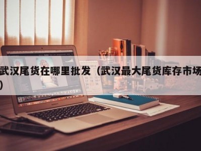 武汉尾货在哪里批发（武汉最大尾货库存市场）