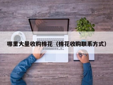哪里大量收购棉花（棉花收购联系方式）
