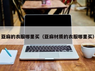 亚麻的衣服哪里买（亚麻材质的衣服哪里买）
