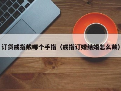 订货戒指戴哪个手指（戒指订婚结婚怎么戴）