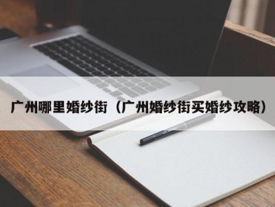广州哪里婚纱街（广州婚纱街买婚纱攻略）