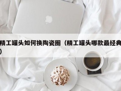 精工罐头如何换陶瓷圈（精工罐头哪款最经典）