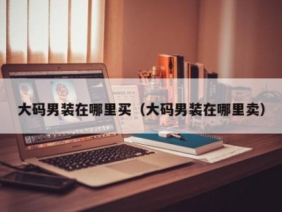 大码男装在哪里买（大码男装在哪里卖）