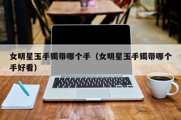 女明星玉手镯带哪个手(女明星玉手镯带哪个手好看)