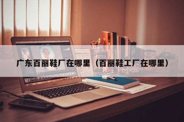 广东百丽鞋厂在哪里(百丽鞋工厂在哪里)