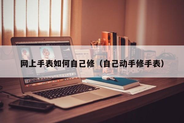 网上手表如何自己修(自己动手修手表)