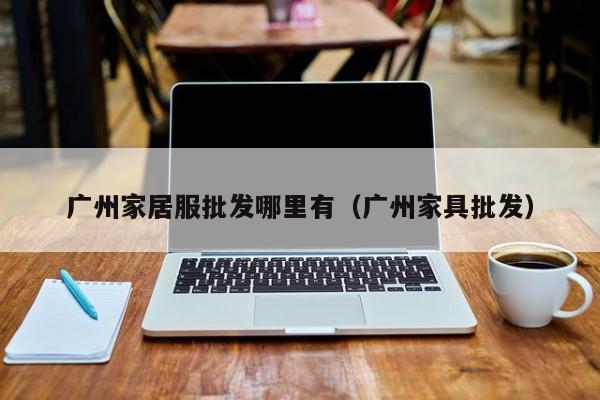 广州家居服批发哪里有(广州家具批发)