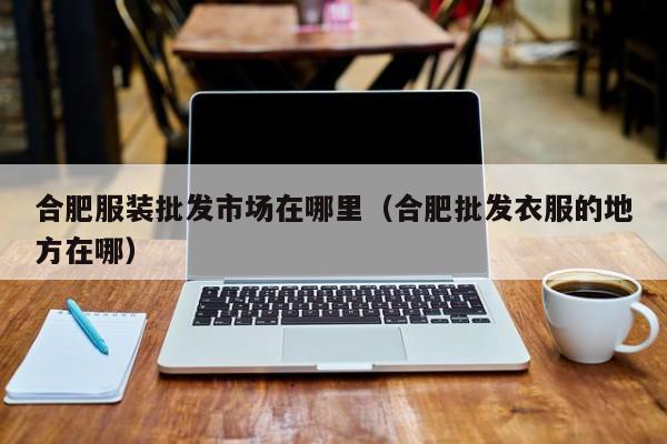 合肥服装批发市场在哪里(合肥批发衣服的地方在哪)