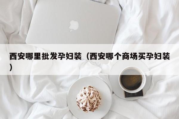 西安哪里批发孕妇装(西安哪个商场买孕妇装)