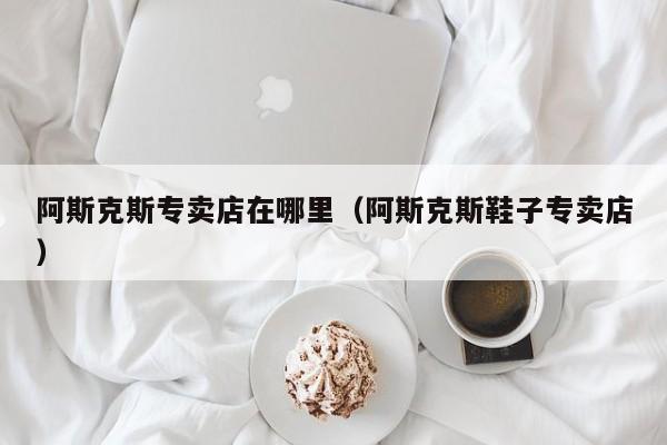 阿斯克斯专卖店在哪里(阿斯克斯鞋子专卖店)