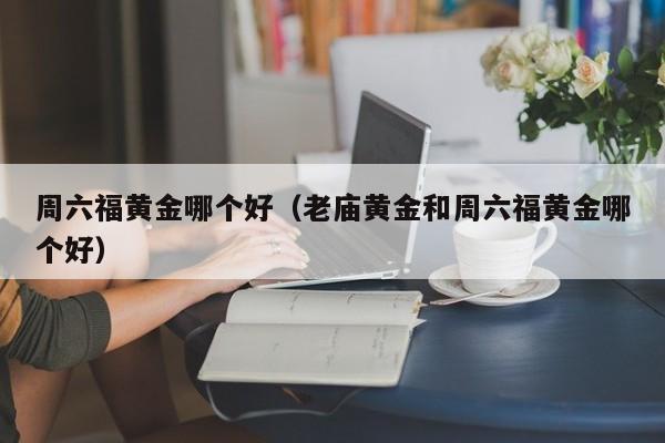 周六福黄金哪个好(老庙黄金和周六福黄金哪个好)